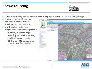 13
5@7 AtoS Aix
Open Data
▶ Open Street Map est un service de cartographie en ligne comme GoogleMaps
▶ OSM est alimenté par des
contributeur volontaires
« Wikipedia des cartes »
▶ les données brutes sont
disponibles en téléchargement
– Planète, zone ou pays
– Mise à jour hebdomadaire,
quotidienne ou horaire
– 30 Gb de XML compressé
pour la planète entière
Crowdsourcing
 