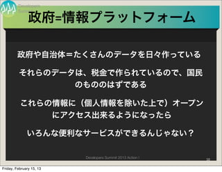 Developers
         Summit

               政府=情報プラットフォーム

        政府や自治体＝たくさんのデータを日々作っている

         それらのデータは、税金で作られているので、国民
                のもののはずである

          これらの情報に（個人情報を除いた上で）オープン
              にアクセス出来るようになったら

              いろんな便利なサービスができるんじゃない？

                          Developers Summit 2013 Action !   10

Friday, February 15, 13
 