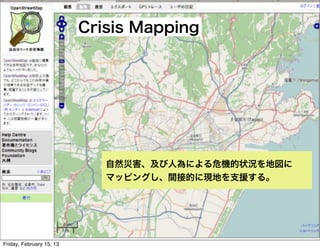 Crisis Mapping




                             自然災害、及び人為による危機的状況を地図に
                             マッピングし、間接的に現地を支援する。




Friday, February 15, 13
 