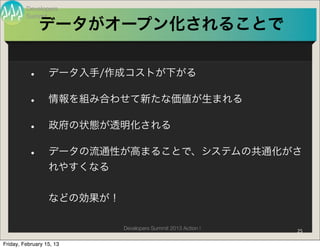 Developers
         Summit
              データがオープン化されることで


          •       データ入手/作成コストが下がる

          •       情報を組み合わせて新たな価値が生まれる

          •       政府の状態が透明化される

          •       データの流通性が高まることで、システムの共通化がさ
                  れやすくなる


                  などの効果が！

                            Developers Summit 2013 Action !   25

Friday, February 15, 13
 