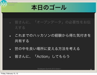 Developers
         Summit

                          本日のゴール

          •       皆さんに、「オープンデータ」の必要性をお伝
                  えする

          •       これまでのハッカソンの経験から得た気付きを
                  共有する

          •       世の中を良い場所に変える方法を考える

          •       皆さんに、「Action」してもらう


                           Developers Summit 2013 Action !   26

Friday, February 15, 13
 
