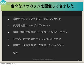 Developers
         Summit
               色々なハッカソンを開催してきました


          •       現地ボランティアセンターでのハッカソン

          •       被災地地図のマッピングイベント

          •       復興・復旧支援制度データベースAPIハッカソン

          •       オープンデータをテーマにしたハッカソン

          •       宇宙データや気象データを使ったハッカソン


                  など

                          Developers Summit 2013 Action !   31

Friday, February 15, 13
 