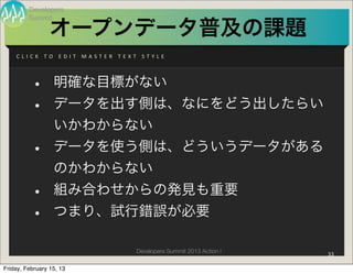 Developers
          Summit

                     オープンデータ普及の課題
    C L I C K 	
   T O 	
   E D I T 	
   M A S T E R 	
   T E X T 	
   S T Y L E




           •           明確な目標がない
           •           データを出す側は、なにをどう出したらい
                       いかわからない
           •           データを使う側は、どういうデータがある
                       のかわからない
           •           組み合わせからの発見も重要
           •           つまり、試行錯誤が必要

                                                                 Developers Summit 2013 Action !   33

Friday, February 15, 13
 