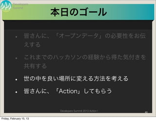 Developers
         Summit

                          本日のゴール

          •       皆さんに、「オープンデータ」の必要性をお伝
                  えする

          •       これまでのハッカソンの経験から得た気付きを
                  共有する

          •       世の中を良い場所に変える方法を考える

          •       皆さんに、「Action」してもらう


                           Developers Summit 2013 Action !   40

Friday, February 15, 13
 