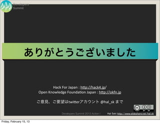 Developers
         Summit




                  ありがとうございました


                                    Hack	
  For	
  Japan	
  :	
  hBp://hack4.jp/
                          Open	
  Knowledge	
  FoundaVon	
  Japan	
  :	
  hBp://okfn.jp

                          ご意見、ご要望はtwiBerアカウント	
  @hal_sk	
  まで

                                           Developers Summit 2013 Action !   Hal Seki http://www.slideshare.net/hal_sk


Friday, February 15, 13
 