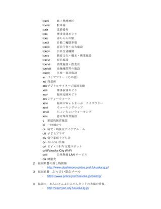 lxxvii     路上禁煙地区
       lxxviii    駐車場
       lxxix      道路愛称
       lxxx       博多情緒めぐり
       lxxxi      赤ちゃんの駅
       lxxxii     自動二輪駐車場
       lxxxiii    官公庁舎・公共施設
       lxxxiv     公共交通機関
       lxxxv      教育文化・観光・興業施設
       lxxxvi     宿泊施設
       lxxxvii    商業施設・飲食店
       lxxxviii   金融機関等の施設
       lxxxix     医療・福祉施設
       xc バリアフリー（その他）
       xci 投票所
       xcii デジタルサイネージ福岡実験
       xciii      博多叙情めぐり
       xciv       福岡史跡めぐり
       xcv シティーウォーク
       xcvi       福岡市Ｗｅｂまっぷ	
  クイズラリー
       xcvii      ウォーキングマップ
       xcviii     ちょいちょいウォーキング
       xcix       認可外保育施設
       c   家庭的保育施設
       ci 一時預かり
       cii 病児・病後児デイケアルーム
       ciii 子どもプラザ
       civ 留守家庭子ども会
       cv わいわい広場
       cvi ＥＶ・ＰＨＶ充電スポット
       cvii Fukuoka City Wi-Fi
       cviii      公衆無線 LAN サービス
       cix 健康食
2   福岡県警の落し物情報
      i http://www.otoshimono-police.pref.fukuoka.lg.jp/
3   福岡県警	
  ふっけい安心メール
      i https://www.police.pref.fukuoka.jp/mailmg/

4   福岡市：わんにゃんよかにゃんネットの犬猫の情報。
      i http://wannyan.city.fukuoka.lg.jp/
 