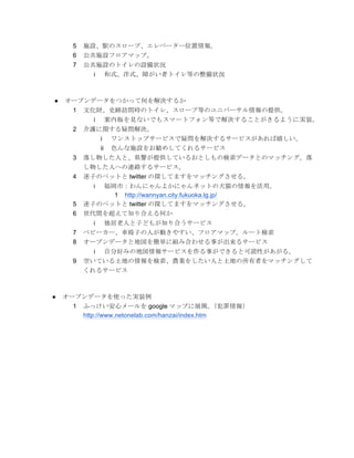 5   施設、駅のスロープ、エレベーター位置情報。
     6   公共施設フロアマップ。
     7   公共施設のトイレの設備状況
            i        和式、洋式、障がい者トイレ等の整備状況



●   オープンデータをつかって何を解決するか
     1   文化財、史跡訪問時のトイレ、スロープ等のユニバーサル情報の提供。
            i        案内板を見ないでもスマートフォン等で解決することがきるように実装。
     2   介護に関する疑問解決。
                i     ワンストップサービスで疑問を解決するサービスがあれば嬉しい。
                ii    色んな施設をお勧めしてくれるサービス
     3   落し物した人と、県警が提供しているおとしもの検索データとのマッチング。落
         し物した人への連絡するサービス。
     4   迷子のペットと twitter の探してますをマッチングさせる。
            i
            福岡市：わんにゃんよかにゃんネットの犬猫の情報を活用。
              1 http://wannyan.city.fukuoka.lg.jp/
     5   迷子のペットと twitter の探してますをマッチングさせる。
     6   世代間を超えて知り合える何か
            i        独居老人と子どもが知り合うサービス
     7   ベビーカー、車椅子の人が動きやすい、フロアマップ。ルート検索
     8   オープンデータと地図を簡単に組み合わせる事が出来るサービス
            i        自分好みの地図情報サービスを作る事ができると可読性があがる。
     9   空いている土地の情報を検索、農業をしたい人と土地の所有者をマッチングして
         くれるサービス



●   オープンデータを使った実装例
     1   ふっけい安心メールを google マップに展開。                 （犯罪情報）
         http://www.netonelab.com/hanzai/index.htm
 