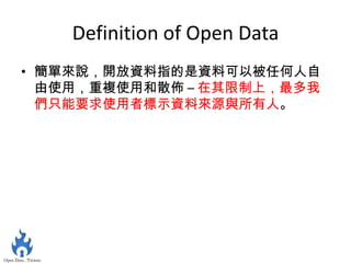 Definition of Open Data
• 簡單來說，開放資料指的是資料可以被任何人自
  由使用，重複使用和散佈 – 在其限制上，最多我
  們只能要求使用者標示資料來源與所有人。
 
