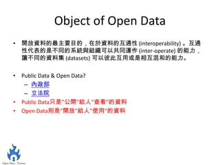 Object of Open Data
• 開放資料的最主要目的，在於資料的互通性 (interoperability) 。互通
  性代表的是不同的系統與組織可以共同運作 (inter-operate) 的能力，
  讓不同的資料集 (datasets) 可以彼此互用或是相互混和的能力。

• Public Data & Open Data?
   – 內政部
   – 立法院
• Public Data只是”公開”給人“查看”的資料
• Open Data則是”開放“給人”使用”的資料
 