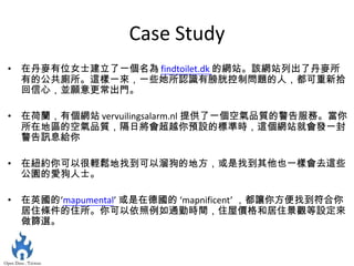 Case Study
• 在丹麥有位女士建立了一個名為 findtoilet.dk 的網站。該網站列出了丹麥所
  有的公共廁所。這樣一來，一些她所認識有膀胱控制問題的人，都可重新拾
  回信心，並願意更常出門。

• 在荷蘭，有個網站 vervuilingsalarm.nl 提供了一個空氣品質的警告服務。當你
  所在地區的空氣品質，隔日將會超越你預設的標準時，這個網站就會發一封
  警告訊息給你

• 在紐約你可以很輕鬆地找到可以溜狗的地方，或是找到其他也一樣會去這些
  公園的愛狗人士。

• 在英國的‘mapumental’ 或是在德國的 ‘mapnificent’ ，都讓你方便找到符合你
  居住條件的住所。你可以依照例如通勤時間，住屋價格和居住景觀等設定來
  做篩選。
 