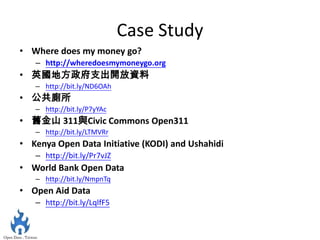Case Study
• Where does my money go?
   – http://wheredoesmymoneygo.org
• 英國地方政府支出開放資料
   – http://bit.ly/ND6OAh
• 公共廁所
   – http://bit.ly/P7yYAc
• 舊金山 311與Civic Commons Open311
   – http://bit.ly/LTMVRr
• Kenya Open Data Initiative (KODI) and Ushahidi
   – http://bit.ly/Pr7vJZ
• World Bank Open Data
   – http://bit.ly/NmpnTq
• Open Aid Data
   – http://bit.ly/LqlfF5
 