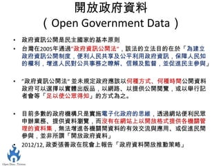開放政府資料
    （Open Government Data）
• 政府資訊公開是民主國家的基本原則
• 台灣在2005年通過”政府資訊公開法“，該法的立法目的在於「為建立
  政府資訊公開制度，便利人民共享及公平利用政府資訊，保障人民知
  的權利，增進人民對公共事務之瞭解、信賴及監督，並促進民主參與」

• ”政府資訊公開法“ 並未規定政府應該以何種方式、何種時間公開資料
  政府可以選擇以實體出版品，以網路、以提供公開閱覽，或以舉行記
  者會等「足以使公眾得知」的方式為之。

• 目前多數的政府機構只是實施電子化政府的思維，透過網站便利民眾
  申辦業務、提供資料瀏覽，而沒有在網站上以開放格式提供各機關管
  理的資料集，無法增進各機關間資料的有效交流與應用、或促進民間
  參與，並非所謂「開放政府資料」
• 2012/12, 政委張善政在院會上報告「政府資料開放推動策略」
 