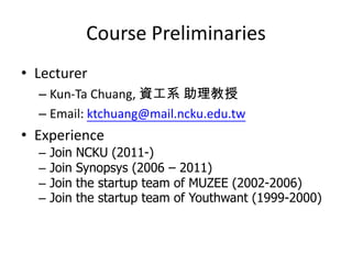 Course Preliminaries
• Lecturer
  – Kun-Ta Chuang, 資工系 助理教授
  – Email: ktchuang@mail.ncku.edu.tw
• Experience
  –   Join   NCKU (2011-)
  –   Join   Synopsys (2006 – 2011)
  –   Join   the startup team of MUZEE (2002-2006)
  –   Join   the startup team of Youthwant (1999-2000)
 