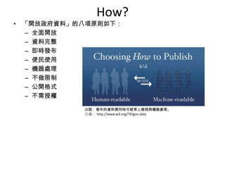 How?
• 「開放政府資料」的八項原則如下：
  – 全面開放
  – 資料完整
  – 即時發布
  – 便民使用
  – 機器處理
  – 不做限制
  – 公開格式
  – 不需授權

           圖說：發布的資料需同時可被常人檢視與機器處理。
           出處： http://www.w3.org/TR/gov-data
 