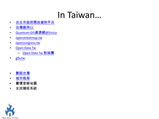In Taiwan…
•   台北市政府開放資料平台
•   台灣創用CC
•   Quantum GIS資源網@Sinica
•   openstreetmap.tw
•   opencongress.tw
•   Open Data Tw
     – Open Data Tw 粉絲團
•   g0v.tw



•   數說台灣
•   城市格局
•   實價登錄地圖
•   全民稽核系統
 