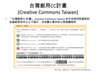 台灣創用CC計畫
       (Creative Commons Taiwan)
• 「台灣創用CC 計畫」 (Creative Commons Taiwan) 在中央研究院資訊科
  技創新研究中心之下執行，向來關心著作的公眾授權使用




                            圖片來源:《藏智於民：開放政府資料的原則與現況》
 