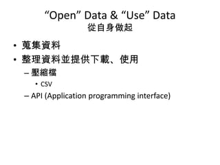 “Open” Data & “Use” Data
                  從自身做起
• 蒐集資料
• 整理資料並提供下載、使用
 – 壓縮檔
    • CSV
 – API (Application programming interface)
 