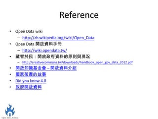 Reference
• Open Data wiki
   – http://zh.wikipedia.org/wiki/Open_Data
• Open Data 開放資料手冊
   – http://wiki.opendata.tw/
• 藏智於民：開放政府資料的原則與現況
    – http://creativecommons.tw/downloads/handbook_open_gov_data_2012.pdf
•   開放知識基金會 – 開放資料介紹
•   國家破產的故事
•   Did you know 4.0
•   政府開放資料
 