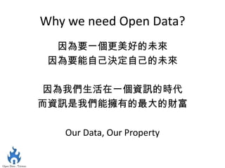 Why we need Open Data?
  因為要一個更美好的未來
 因為要能自己決定自己的未來

因為我們生活在一個資訊的時代
而資訊是我們能擁有的最大的財富

   Our Data, Our Property
 
