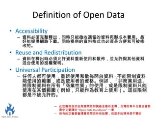 Definition of Open Data
• Accessibility
   – 資料必須完整釋出，同時只能徵收適當的資料再製成本費用。最
     好能提供網路下載。同時提供的資料格式也必須是方便和可被修
     改的。
• Reuse and Redistribution
   – 資料在釋出時必須允許資料重新使用和散佈，並允許與其他資料
     混合使用的授權聲明。
• Universal Participation
   – 任何人都可使用，重新使用和散佈開放資料 - 不能限制資料
     能使用的範圍，或是使用者的資格。例如，「非商業用途」
     將限制資料在所有「商業性質」的使用，或是限制資料只能
     使用在某個範圍（例如，只能作為教育上使用）。這些限制
     都是不被允許的。

                  — 此定義取自於由英國開放知識基金會所主導，台灣的青平台基金會負
                    責中文翻譯的 “Open Data Handbook” 一書
                  — 所有的定義都會隨著時間而有所改變，但基本的精神是不變的
 