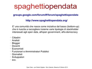 groups.google.com/forum/#!forum/spaghettiopendata
E' una comunità che nasce come iniziativa dal basso (bottom-up)
che è riuscita a raccogliere insieme varie tipologie di stackholder
interessati agli open data, all'open government, all'e-democracy
l
Cittadini
l
Analisti
l
Blogger
l
Docenti
l
Economisti
l
Funzionari e Amministratori Pubblici
l
Giornalisti
l
Sviluppatori
l
ecc.
Open Data – per Stretto Digitale - Nino Galante, Messina 8 Ottobre 2013
http://www.spaghettiopendata.org
 