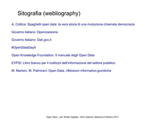 Sitografia (webliography)
A. Cottica: Spaghetti open data: la vera storia di una rivoluzione chiamata democrazia
Governo italiano: Opencoesione
Governo Italiano: Dati.gov.it
#OpenDataDayIt
Open Knowledge Foundation: Il manuale degli Open Data
EVPSI: Libro bianco per il riutilizzo dell'informazione del settore pubblico
M. Martoni, M. Palmirani: Open Data, riflessioni informatico-giuridiche
Open Data – per Stretto Digitale - Nino Galante, Messina 8 Ottobre 2013
 
