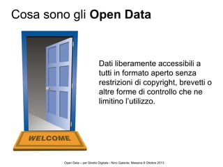 2
Dati liberamente accessibili a
tutti in formato aperto senza
restrizioni di copyright, brevetti o
altre forme di controllo che ne
limitino l’utilizzo.
Cosa sono gli Open Data
Open Data – per Stretto Digitale - Nino Galante, Messina 8 Ottobre 2013
 