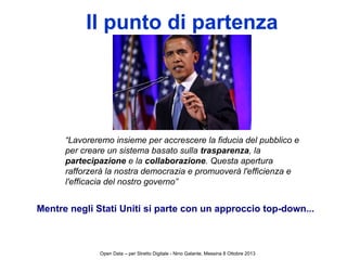 Il punto di partenza
“Lavoreremo insieme per accrescere la fiducia del pubblico e
per creare un sistema basato sulla trasparenza, la
partecipazione e la collaborazione. Questa apertura
rafforzerà la nostra democrazia e promuoverà l'efficienza e
l'efficacia del nostro governo”
Mentre negli Stati Uniti si parte con un approccio top-down...
Open Data – per Stretto Digitale - Nino Galante, Messina 8 Ottobre 2013
 