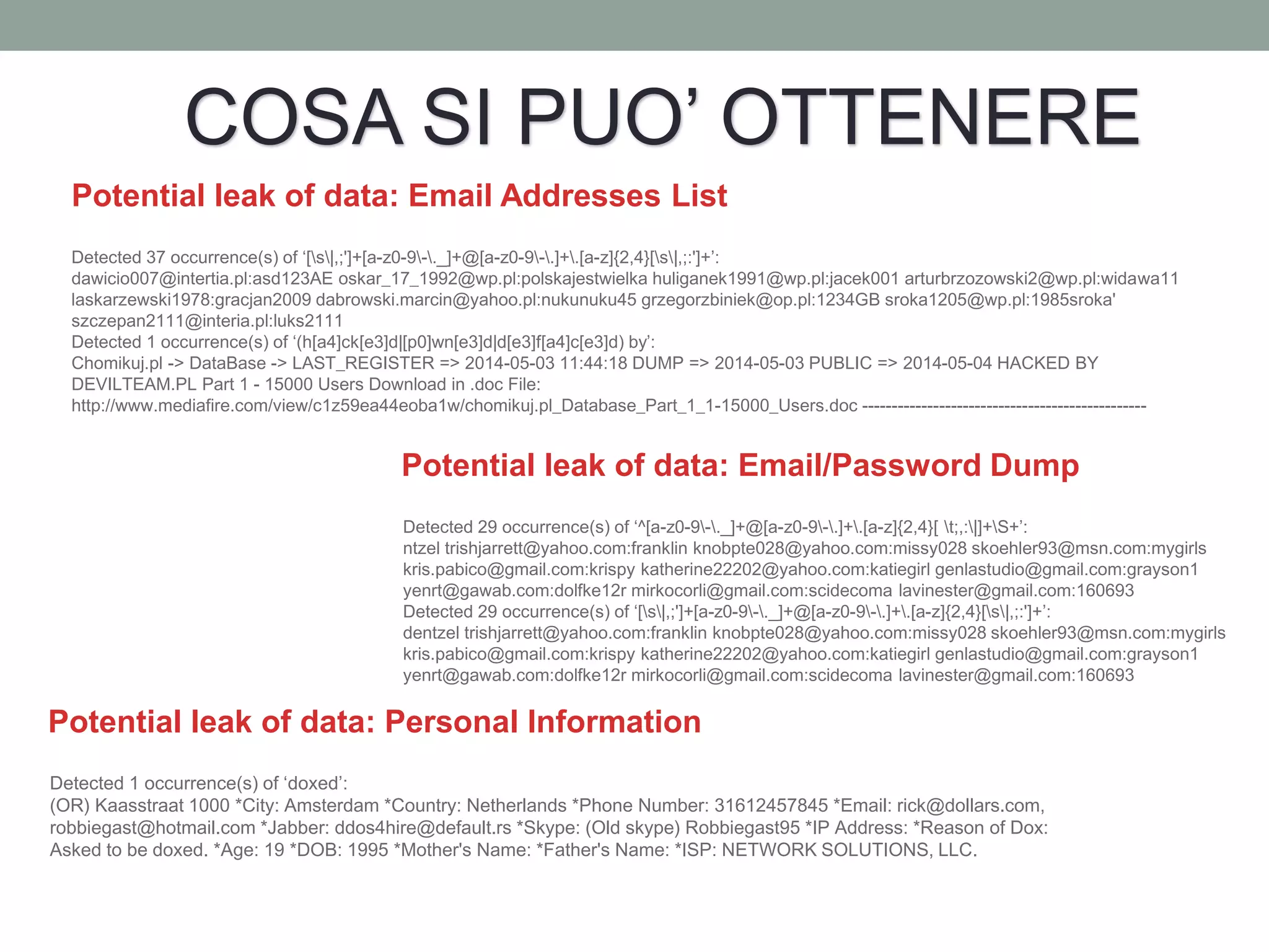 Potential leak of data: Email Addresses List
Detected 37 occurrence(s) of ‘[s|,;']+[a-z0-9-._]+@[a-z0-9-.]+.[a-z]{2,4}[s|,;:']+’:
dawicio007@intertia.pl:asd123AE oskar_17_1992@wp.pl:polskajestwielka huliganek1991@wp.pl:jacek001 arturbrzozowski2@wp.pl:widawa11
laskarzewski1978:gracjan2009 dabrowski.marcin@yahoo.pl:nukunuku45 grzegorzbiniek@op.pl:1234GB sroka1205@wp.pl:1985sroka'
szczepan2111@interia.pl:luks2111
Detected 1 occurrence(s) of ‘(h[a4]ck[e3]d|[p0]wn[e3]d|d[e3]f[a4]c[e3]d) by’:
Chomikuj.pl -> DataBase -> LAST_REGISTER => 2014-05-03 11:44:18 DUMP => 2014-05-03 PUBLIC => 2014-05-04 HACKED BY
DEVILTEAM.PL Part 1 - 15000 Users Download in .doc File:
http://www.mediafire.com/view/c1z59ea44eoba1w/chomikuj.pl_Database_Part_1_1-15000_Users.doc ------------------------------------------------
Potential leak of data: Email/Password Dump
Detected 29 occurrence(s) of ‘^[a-z0-9-._]+@[a-z0-9-.]+.[a-z]{2,4}[ t;,:|]+S+’:
ntzel trishjarrett@yahoo.com:franklin knobpte028@yahoo.com:missy028 skoehler93@msn.com:mygirls
kris.pabico@gmail.com:krispy katherine22202@yahoo.com:katiegirl genlastudio@gmail.com:grayson1
yenrt@gawab.com:dolfke12r mirkocorli@gmail.com:scidecoma lavinester@gmail.com:160693
Detected 29 occurrence(s) of ‘[s|,;']+[a-z0-9-._]+@[a-z0-9-.]+.[a-z]{2,4}[s|,;:']+’:
dentzel trishjarrett@yahoo.com:franklin knobpte028@yahoo.com:missy028 skoehler93@msn.com:mygirls
kris.pabico@gmail.com:krispy katherine22202@yahoo.com:katiegirl genlastudio@gmail.com:grayson1
yenrt@gawab.com:dolfke12r mirkocorli@gmail.com:scidecoma lavinester@gmail.com:160693
Potential leak of data: Personal Information
Detected 1 occurrence(s) of ‘doxed’:
(OR) Kaasstraat 1000 *City: Amsterdam *Country: Netherlands *Phone Number: 31612457845 *Email: rick@dollars.com,
robbiegast@hotmail.com *Jabber: ddos4hire@default.rs *Skype: (Old skype) Robbiegast95 *IP Address: *Reason of Dox:
Asked to be doxed. *Age: 19 *DOB: 1995 *Mother's Name: *Father's Name: *ISP: NETWORK SOLUTIONS, LLC.
COSA SI PUO’ OTTENERE
 