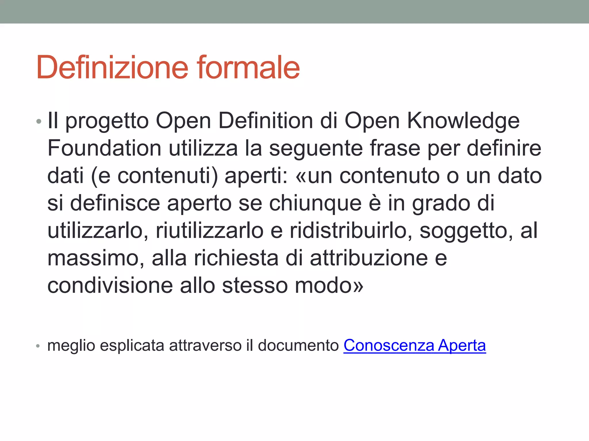 Definizione formale
• Il progetto Open Definition di Open Knowledge
Foundation utilizza la seguente frase per definire
dati (e contenuti) aperti: «un contenuto o un dato
si definisce aperto se chiunque è in grado di
utilizzarlo, riutilizzarlo e ridistribuirlo, soggetto, al
massimo, alla richiesta di attribuzione e
condivisione allo stesso modo»
• meglio esplicata attraverso il documento Conoscenza Aperta
 