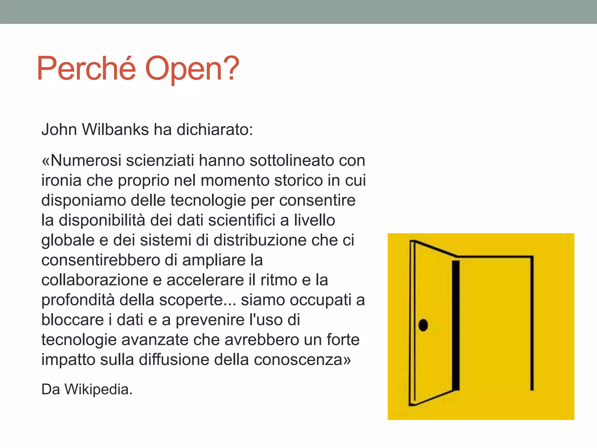 Perché Open?
John Wilbanks ha dichiarato:
«Numerosi scienziati hanno sottolineato con
ironia che proprio nel momento storico in cui
disponiamo delle tecnologie per consentire
la disponibilità dei dati scientifici a livello
globale e dei sistemi di distribuzione che ci
consentirebbero di ampliare la
collaborazione e accelerare il ritmo e la
profondità della scoperte... siamo occupati a
bloccare i dati e a prevenire l'uso di
tecnologie avanzate che avrebbero un forte
impatto sulla diffusione della conoscenza»
Da Wikipedia.
 