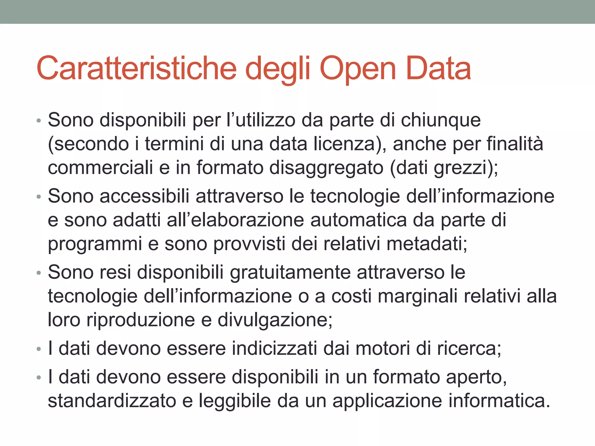 Caratteristiche degli Open Data
• Sono disponibili per l’utilizzo da parte di chiunque
(secondo i termini di una data licenza), anche per finalità
commerciali e in formato disaggregato (dati grezzi);
• Sono accessibili attraverso le tecnologie dell’informazione
e sono adatti all’elaborazione automatica da parte di
programmi e sono provvisti dei relativi metadati;
• Sono resi disponibili gratuitamente attraverso le
tecnologie dell’informazione o a costi marginali relativi alla
loro riproduzione e divulgazione;
• I dati devono essere indicizzati dai motori di ricerca;
• I dati devono essere disponibili in un formato aperto,
standardizzato e leggibile da un applicazione informatica.
 