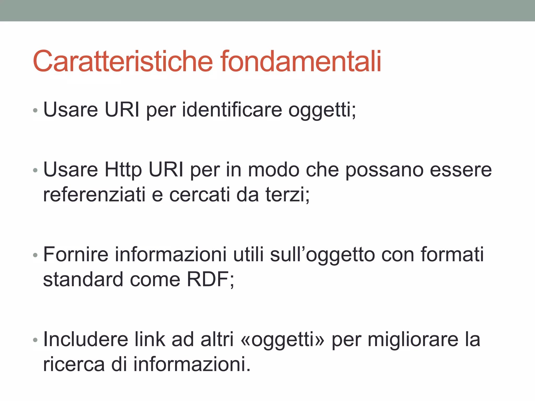 Caratteristiche fondamentali
• Usare URI per identificare oggetti;
• Usare Http URI per in modo che possano essere
referenziati e cercati da terzi;
• Fornire informazioni utili sull’oggetto con formati
standard come RDF;
• Includere link ad altri «oggetti» per migliorare la
ricerca di informazioni.
 