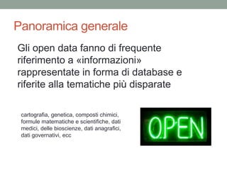 Panoramica generale
Gli open data fanno di frequente
riferimento a «informazioni»
rappresentate in forma di database e
riferite alla tematiche più disparate
cartografia, genetica, composti chimici,
formule matematiche e scientifiche, dati
medici, delle bioscienze, dati anagrafici,
dati governativi, ecc
 