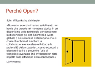 Perché Open?
John Wilbanks ha dichiarato:
«Numerosi scienziati hanno sottolineato con
ironia che proprio nel momento storico in cui
disponiamo delle tecnologie per consentire
la disponibilità dei dati scientifici a livello
globale e dei sistemi di distribuzione che ci
consentirebbero di ampliare la
collaborazione e accelerare il ritmo e la
profondità della scoperte... siamo occupati a
bloccare i dati e a prevenire l'uso di
tecnologie avanzate che avrebbero un forte
impatto sulla diffusione della conoscenza»
Da Wikipedia.
 