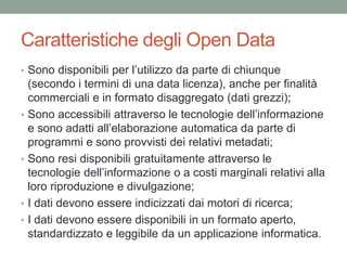 Caratteristiche degli Open Data
• Sono disponibili per l’utilizzo da parte di chiunque
(secondo i termini di una data licenza), anche per finalità
commerciali e in formato disaggregato (dati grezzi);
• Sono accessibili attraverso le tecnologie dell’informazione
e sono adatti all’elaborazione automatica da parte di
programmi e sono provvisti dei relativi metadati;
• Sono resi disponibili gratuitamente attraverso le
tecnologie dell’informazione o a costi marginali relativi alla
loro riproduzione e divulgazione;
• I dati devono essere indicizzati dai motori di ricerca;
• I dati devono essere disponibili in un formato aperto,
standardizzato e leggibile da un applicazione informatica.
 