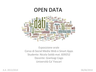 OPEN	
  DATA	
  
Esposizione	
  orale	
  
Corso	
  di	
  Social	
  Media	
  Web	
  e	
  Smart	
  Apps	
  
Studente:	
  Nicola	
  Soldà	
  mat.	
  839252	
  
Docente:	
  Gianluigi	
  Cogo	
  	
  
Università	
  Ca’	
  Foscari	
  
A.A.	
  2013/2014	
   06/06/2014	
  
 