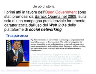 Un pò di storia 
I primi atti in favore dell'Open Government sono 
stati promossi da Barack Obama nel 2009, sulla 
scia di una campagna presidenziale fortemente 
caratterizzata dall'uso del Web 2.0 e delle 
piattaforme di social networking. 
http://www.whitehouse.gov/the_press_office/TransparencyandOpenGovernment/ 
 