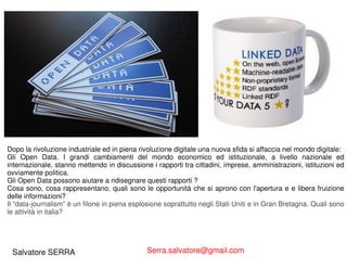 Dopo la rivoluzione industriale ed in piena rivoluzione digitale una nuova sfida si affaccia nel mondo digitale: 
Gli Open Data. I grandi cambiamenti del mondo economico ed istituzionale, a livello nazionale ed 
internazionale, stanno mettendo in discussione i rapporti tra cittadini, imprese, amministrazioni, istituzioni ed 
ovviamente politica. 
Gli Open Data possono aiutare a ridisegnare questi rapporti ? 
Cosa sono, cosa rappresentano, quali sono le opportunità che si aprono con l'apertura e e libera fruizione 
delle informazioni? 
Il “data-journalism” è un filone in piena esplosione soprattutto negli Stati Uniti e in Gran Bretagna. Quali sono 
le attività in italia? 
Salvatore SERRA Serra.salvatore@gmail.com 
 