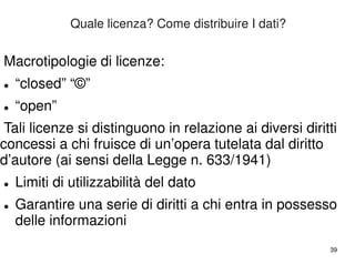 39 
Quale licenza? Come distribuire I dati? 
Macrotipologie di licenze: 
 “closed” “©” 
 “open” 
Tali licenze si distinguono in relazione ai diversi diritti 
concessi a chi fruisce di un’opera tutelata dal diritto 
d’autore (ai sensi della Legge n. 633/1941) 
 Limiti di utilizzabilità del dato 
 Garantire una serie di diritti a chi entra in possesso 
delle informazioni 
 