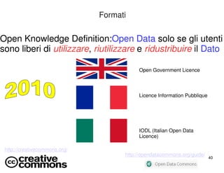 40 
Formati 
Open Knowledge Definition:Open Data solo se gli utenti 
sono liberi di utilizzare, riutilizzare e ridustribuire il Dato 
Open Government Licence 
Licence Information Pubblique 
IODL (Italian Open Data 
Licence) 
http://creativecommons.org/ 
http://opendatacommons.org/guide/ 
 
