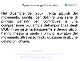 Open Knowledge Foundation 
Nel dicembre del 2007 trenta attivisti del 
movimento, riunitisi per definire una serie di 
principi pensati per contribuire a una 
comprensione più ampia dell'importanza degli 
OGD in un sistema trasparente e democratico, 
hanno messo a punto i principi ispiratori del 
movimento attraverso l’individuazione di alcune 
definizioni chiave. 
http://okfn.org/ 
https://public.resource.org/open_government_meeting.html 
http://wiki.okfn.org/Open_Data_Manual 
 