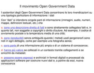 Il movimento Open Government Data 
I sostenitori degli Open Government Data concentrano le loro rivendicazioni su 
una tipologia particolare di informazione: i dati 
Con “dati” si intendono singole parti di informazione (immagini, audio, numeri, 
mappe, definizioni testuali, etc.) che 
a. sono una descrizione diretta di fatti o sono strettamente collegatea fatti e, in 
quanto tali, non soggette a copyright o diritto d'autore. Ad esempio, il codice di 
avviamento postale o la temperatura media di una città; 
b. sono riproducibili senza ambiguità quando i metodi usati pergenerarli sono 
noti in ogni dettaglio, come per esempio una fotografia aerea; 
c. sono parte di una informazione più ampia o di un sistema di conoscenze; 
d. hanno più valore se collocati in un contesto tramite collegamenti e se 
arricchiti da metadati; 
e. possono essere espressi e archiviati in formati digitali e processati da 
applicazioni software per costruire nuovi dati e, a partire da essi, nuova 
conoscenza 
 