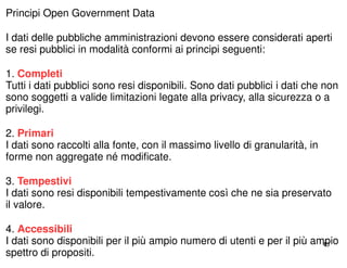 43 
Principi Open Government Data 
I dati delle pubbliche amministrazioni devono essere considerati aperti 
se resi pubblici in modalità conformi ai principi seguenti: 
1. Completi 
Tutti i dati pubblici sono resi disponibili. Sono dati pubblici i dati che non 
sono soggetti a valide limitazioni legate alla privacy, alla sicurezza o a 
privilegi. 
2. Primari 
I dati sono raccolti alla fonte, con il massimo livello di granularità, in 
forme non aggregate né modificate. 
3. Tempestivi 
I dati sono resi disponibili tempestivamente così che ne sia preservato 
il valore. 
4. Accessibili 
I dati sono disponibili per il più ampio numero di utenti e per il più ampio 
spettro di propositi. 
 