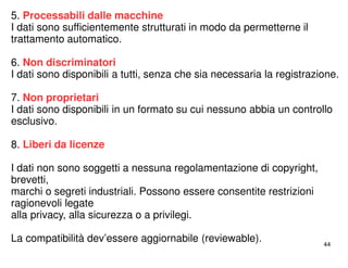 44 
5. Processabili dalle macchine 
I dati sono sufficientemente strutturati in modo da permetterne il 
trattamento automatico. 
6. Non discriminatori 
I dati sono disponibili a tutti, senza che sia necessaria la registrazione. 
7. Non proprietari 
I dati sono disponibili in un formato su cui nessuno abbia un controllo 
esclusivo. 
8. Liberi da licenze 
I dati non sono soggetti a nessuna regolamentazione di copyright, 
brevetti, 
marchi o segreti industriali. Possono essere consentite restrizioni 
ragionevoli legate 
alla privacy, alla sicurezza o a privilegi. 
La compatibilità dev’essere aggiornabile (reviewable). 
 