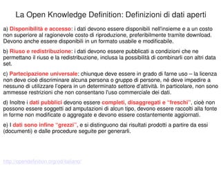 La Open Knowledge Definition: Definizioni di dati aperti 
a) Disponibilità e accesso: i dati devono essere disponibili nell'insieme e a un costo 
non superiore al ragionevole costo di riproduzione, preferibilmente tramite download. 
Devono anche essere disponibili in un formato usabile e modificabile. 
b) Riuso e redistribuzione: i dati devono essere pubblicati a condizioni che ne 
permettano il riuso e la redistribuzione, inclusa la possibilità di combinarli con altri data 
set. 
c) Partecipazione universale: chiunque deve essere in grado di farne uso – la licenza 
non deve cioè discriminare alcuna persona o gruppo di persone, né deve impedire a 
nessuno di utilizzare l’opera in un determinato settore d’attività. In particolare, non sono 
ammesse restrizioni che non consentano l'uso commerciale dei dati. 
d) Inoltre i dati pubblici devono essere completi, disaggregati e “freschi”, cioè non 
possono essere soggetti ad amputazioni di alcun tipo, devono essere raccolti alla fonte 
in forme non modificate o aggregate e devono essere costantemente aggiornati. 
e) I dati sono infine “grezzi”, e si distinguono dai risultati prodotti a partire da essi 
(documenti) e dalle procedure seguite per generarli. 
http://opendefinition.org/od/italiano/ 
 