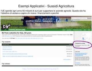 l’UE spende ogni anno 55 miliardi di euro per supportare le aziende agricole. Questo sito ha 
l’obiettivo di aiutare a capire chi riceve i finanziamenti e perché 
52 
Esempi Applicativi - Sussidi Agricoltura 
http://farmsubsidy.openspending.org/IT/ 
 