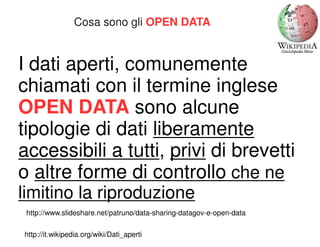 Cosa sono gli OPEN DATA 
I dati aperti, comunemente 
chiamati con il termine inglese 
OPEN DATA sono alcune 
tipologie di dati liberamente 
accessibili a tutti, privi di brevetti 
o altre forme di controllo che ne 
limitino la riproduzione 
http://www.slideshare.net/patruno/data-sharing-datagov-e-open-data 
http://it.wikipedia.org/wiki/Dati_aperti 
 