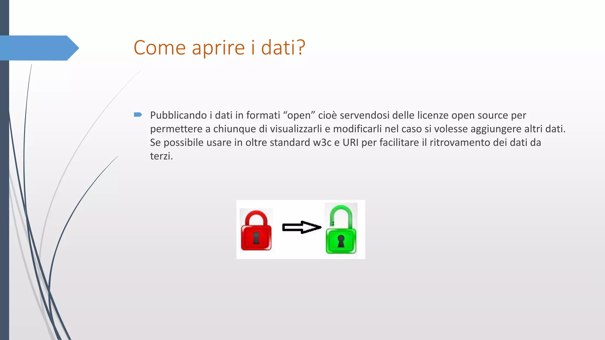 Come aprire i dati?
 Pubblicando i dati in formati “open” cioè servendosi delle licenze open source per
permettere a chiunque di visualizzarli e modificarli nel caso si volesse aggiungere altri dati.
Se possibile usare in oltre standard w3c e URI per facilitare il ritrovamento dei dati da
terzi.
 