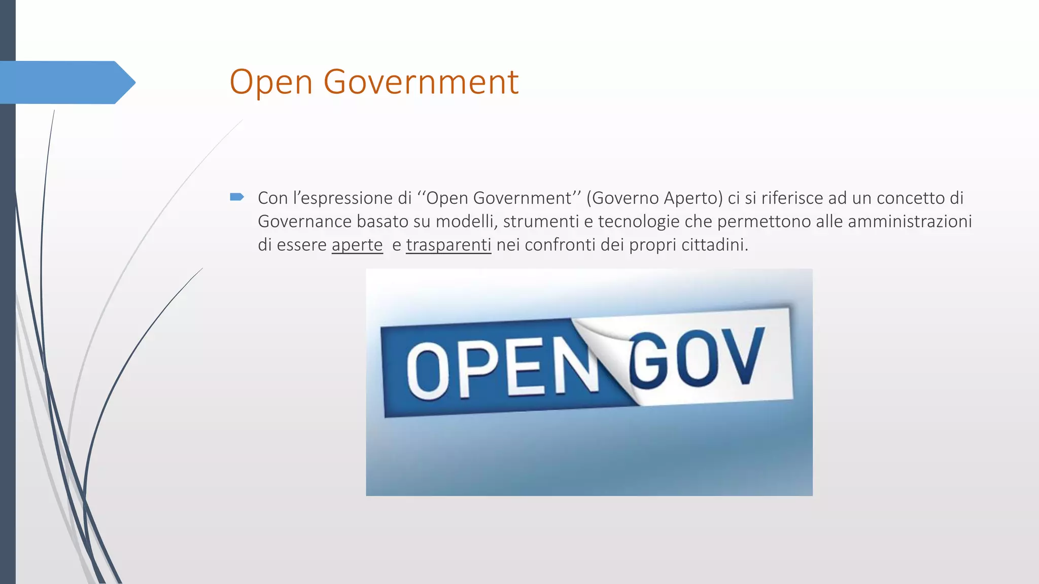 Open Government
 Con l’espressione di ‘‘Open Government’’ (Governo Aperto) ci si riferisce ad un concetto di
Governance basato su modelli, strumenti e tecnologie che permettono alle amministrazioni
di essere aperte e trasparenti nei confronti dei propri cittadini.
 